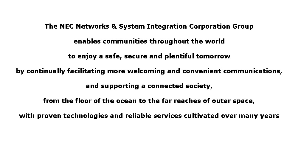 The NEC Networks & System Integration Corporation Group enables communities throughout the world to enjoy a safe, secure and plentiful tomorrow by continually facilitating more welcoming and convenient communications, and supporting a connected society, from the floor of the ocean to the far reaches of outer space, with proven technologies and reliable services cultivated over many years