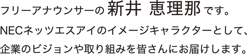 フリーアナウンサーの新井恵理那です。NECネッツエスアイのイメージキャラクターとして、企業のビジョンや取り組みを皆さんにお届けします。