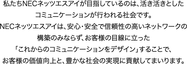 私たちNECネッツエスアイが目指しているのは、活き活きとしたコミュニケーションが行われる社会です。NECネッツエスアイは、安心･安全で信頼性の高いネットワークの構築のみならず、お客様の目線に立った「これからのコミュニケーションをデザイン」することで、お客様の価値向上と、豊かな社会の実現に貢献してまいります。